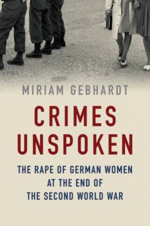 Crimes Unspoken: The Rape Of German Women At The End Of The Second World War by Miriam Gebhardt