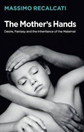 The Mother's Hands: Desire, Fantasy And The Inheritance Of The Maternal by Massimo Recalcati