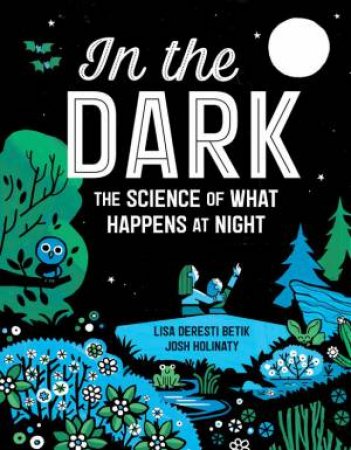 In The Dark: The Science Of What Happens At Night by Lisa Deresti Betik & Josh Holinaty