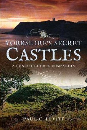 Yorkshire's Secret Castles: A Concise Guide And Companion by Paul C. Levitt