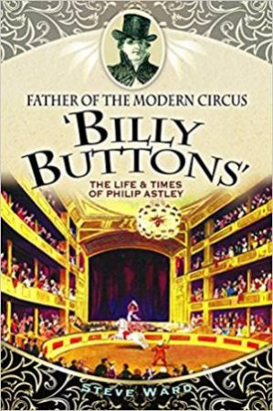 Father Of The Modern Circus 'Billy Buttons': The Life & Times Of Philip Astley by Steve Ward