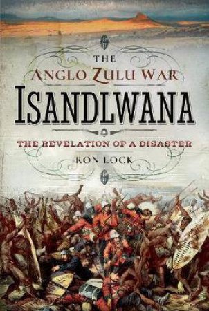 Anglo Zulu War - Isandlwana: The Revelation Of A Disaster by Ron Lock