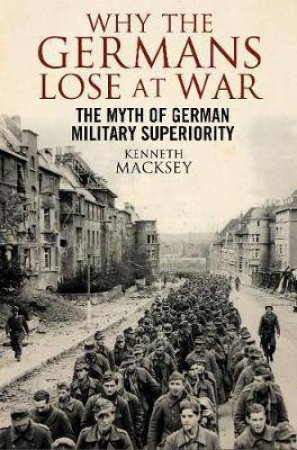 Why The Germans Lose At War: The Myth Of German Military Superiority by Kenneth Macksey