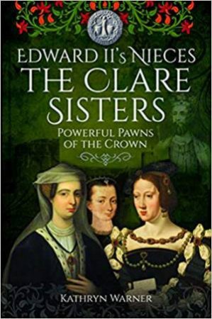 Edward II's Nieces: The Clare Sisters: Powerful Pawns Of The Crown by Kathryn Warner