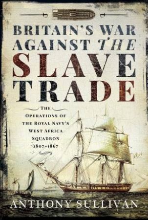 Britain's War Against The Slave Trade: The Operations Of The Royal Navy's West Africa Squadron 1807-1867 by Anthony Sullivan