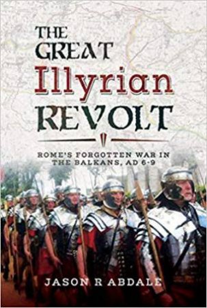 Great Illyrian Revolt: Rome's Forgotten War In The Balkans, AD 6 -9 by Jason R. Abdale