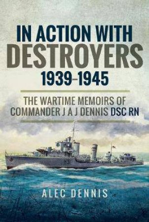 In Action With Destroyers 1939-1945: The Wartime Memoirs Of Commander J A J Dennis DSC RN by Alec Dennis