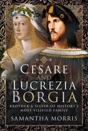 Cesare And Lucrezia Borgia: Brother And Sister Of History's Most Vilified Family by Samantha Morris