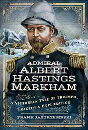 Admiral Albert Hastings Markham: A Victorian Tale Of Triumph, Tragedy And Exploration by Frank Jastrzembski