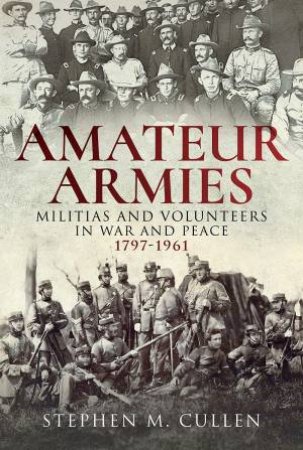 Amateur Armies: Militias And Volunteers In War And Peace, 1797-1961 by Stephen M Cullen