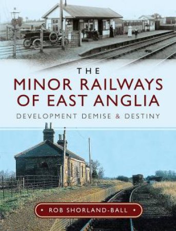 Minor Railways Of East Anglia: Development Demise And Destiny by Rob Shorland-Ball