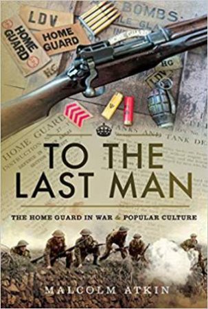 To The Last Man: The Home Guard In War And Popular Culture by Malcolm Atkin