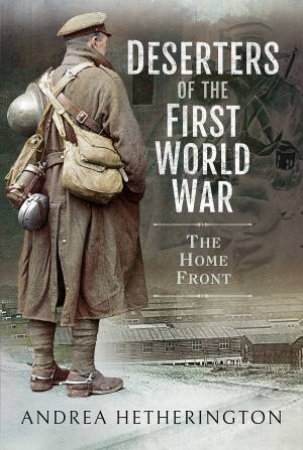 Deserters Of The First World War: The Home Front by Andrea Hetherington