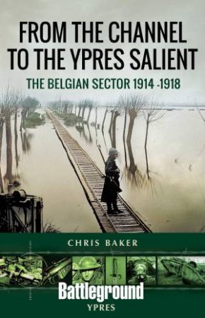 From The Channel To The Ypres Salient: The Belgian Sector 1914-1918 by Chris Baker