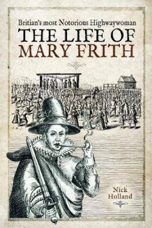 Britain's Most Notorious Highwaywoman: The Life Of Mary Frith by Nick Holland