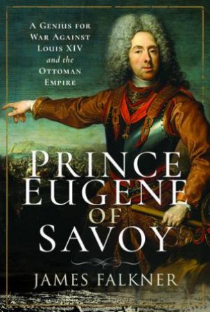 Prince Eugene Of Savoy: A Genius For War Against Louis XIV And The Ottoman Empire by James Falkner