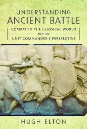 Understanding Ancient Battle: Combat in the Classical World from the Unit Commander's Perspective by HUGH ELTON