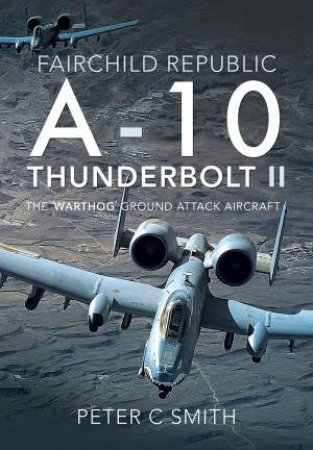 Fairchild Republic A-10 Thunderbolt II: The 'Warthog' Ground Attack Aircraft by Peter C Smith