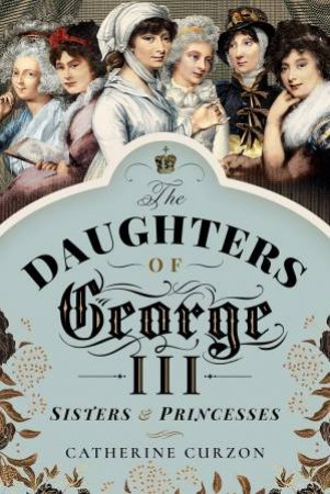 Daughters Of George III: Sisters And Princesses by Catherine Curzon