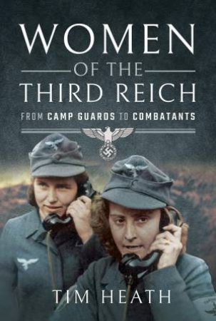 Women Of The Third Reich: From Camp Guards To Combatants by Tim Heath