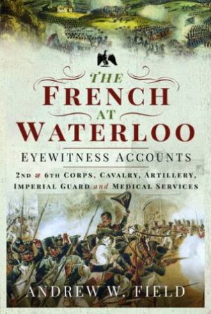 The French At Waterloo: Eyewitness Accounts by Andrew W Field