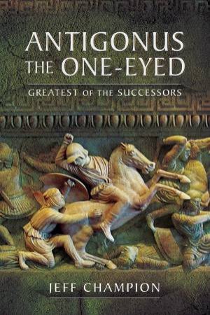 Antigonus The One-Eyed: Greatest Of The Successors by Jeff Champion