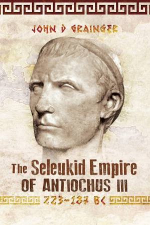 The Seleukid Empire Of Antiochus III, 223-187 BC by John D Grainger