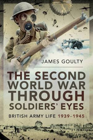 The Second World War Through Soldiers' Eyes: British Army Life, 1939-1945 by James Goulty