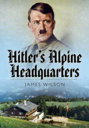 Hitler's Alpine Headquarters by James Wilson