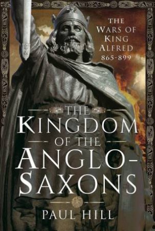 Kingdom Of The Anglo-Saxons: The Wars Of King Alfred 865-899 by Paul Hill