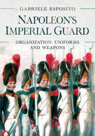 Napoleon's Imperial Guard: Organization, Uniforms And Weapons by Gabriele Esposito