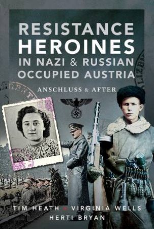 Resistance Heroines In Nazi And Russian-Occupied Austria: Anschluss And After by Tim Heath