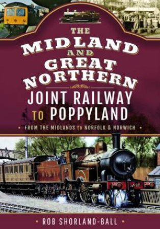 Midland & Great Northern Joint Railway to Poppyland: From the Midlands to Norfolk & Norwich by ROB SHORLAND-BALL