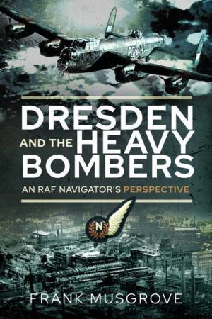 Dresden And The Heavy Bombers: An RAF Navigator's Perspective by Frank Musgrove