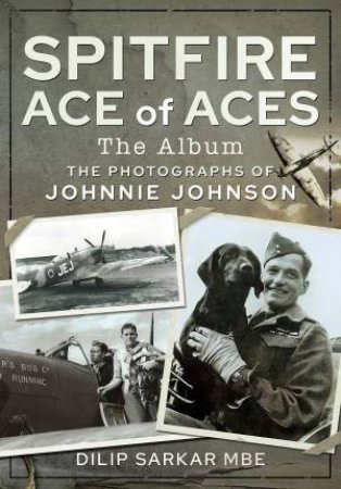 Spitfire Ace Of Aces: The Album: The Photographs Of Johnnie Johnson by Dilip Sarkar MBE