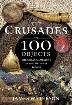 The Crusades In 100 Objects: The Great Campaigns Of The Medieval World by James Waterson