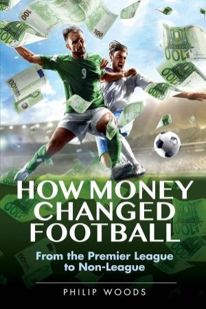 How Money Changed Football: From The Premier League To Non-League by Philip Woods