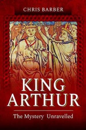 King Arthur: The Mystery Unravelled by Chris Barber