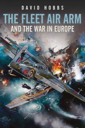 The Fleet Air Arm And The War In Europe, 1939-1945 by David Hobbs