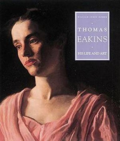 Thomas Eakins: His Life And Art by William Innes Homer