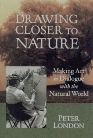 Drawing Closer To Nature: Making Art In Dialogue With The Natural World by Peter London