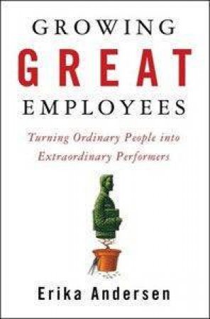 Growing Great Employees: Turning Ordinary People Into Extraordinary Performers by Erika Anderson