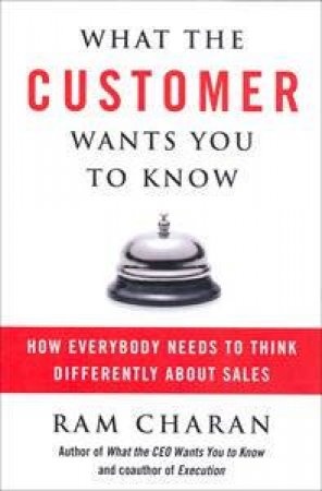 What the Customer Wants You to Know: How Everybody Needs To Think       Differently About Sales by Ram Charan