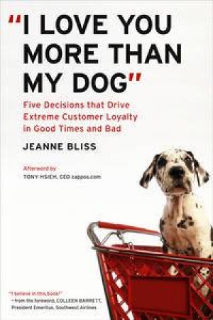 I Love You More Than My Dog: Five Decisions that Drive Extreme Customer Loyalty in Good Times and Bad by Jeanne Bliss