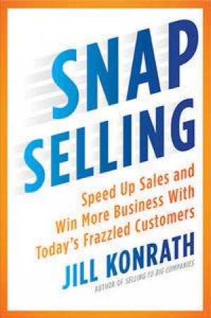 Snap Selling: Speed Up Sales And Win More Business With Today's Frazzled Customers by Jill Konrath