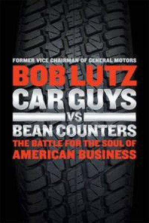 Car Guys vs. Bean Counters: The Battle for the Soul of American Business by Bob Lutz