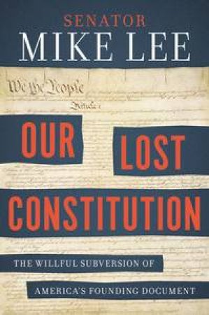 Our Lost Constitution: The Willful Subversion Of America's Founding Document by Mike Lee