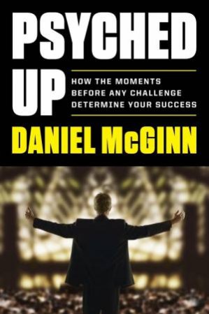 Psyched Up: What to Do in the Last Moments Before the Big Performance by Dan McGinn