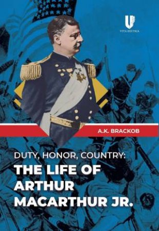 Duty, Honor, Country: The Life Of Arthur MacArthur, Jr. by A. K. Brackob