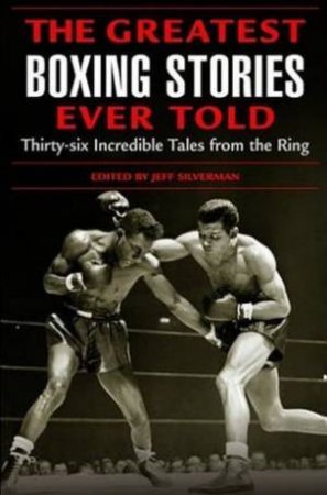 The Greatest Boxing Stories Ever Told: Thirty-Six Incredible Tales From The Ring by Jeff Silverman